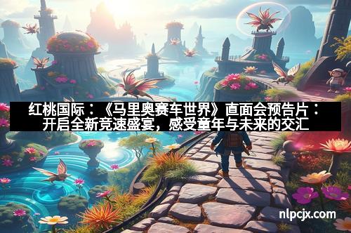 红桃国际：《马里奥赛车世界》直面会预告片：开启全新竞速盛宴，感受童年与未来的交汇